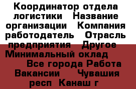 Координатор отдела логистики › Название организации ­ Компания-работодатель › Отрасль предприятия ­ Другое › Минимальный оклад ­ 25 000 - Все города Работа » Вакансии   . Чувашия респ.,Канаш г.